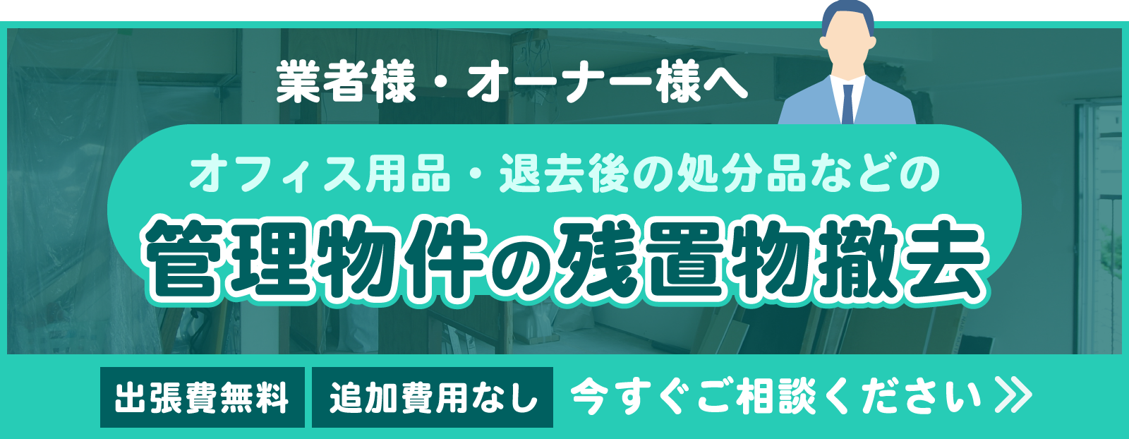 業者様・オーナー様へ　オフィス用品・退去後の処分品などの管理物件の残置物撤去 出張費無料・追加費用なし　今すぐご相談ください